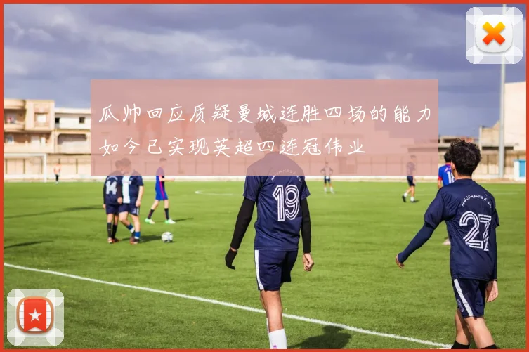 瓜帅回应质疑曼城连胜四场的能力如今已实现英超四连冠伟业