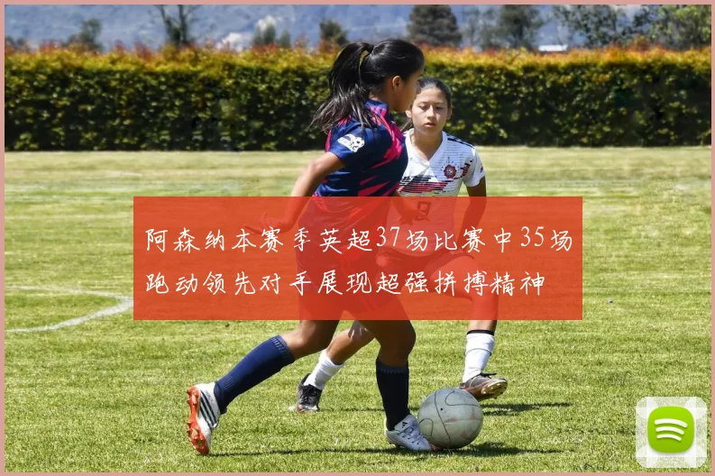 阿森纳本赛季英超37场比赛中35场跑动领先对手展现超强拼搏精神
