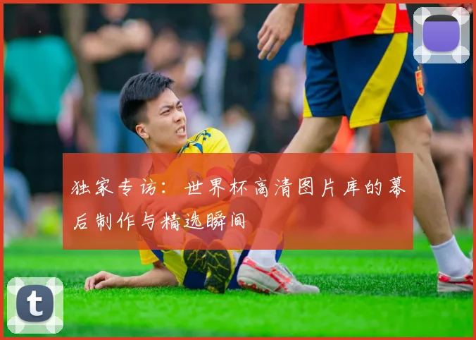 独家专访：世界杯高清图片库的幕后制作与精选瞬间