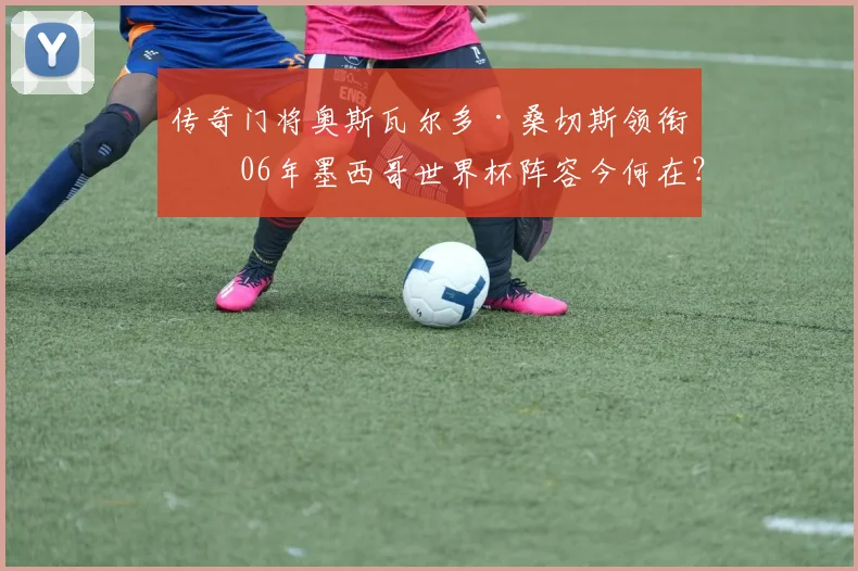 传奇门将奥斯瓦尔多·桑切斯领衔！06年墨西哥世界杯阵容今何在？