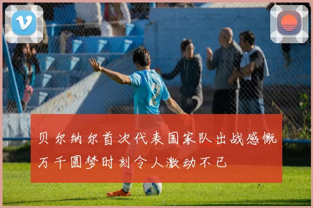 贝尔纳尔首次代表国家队出战感慨万千圆梦时刻令人激动不已