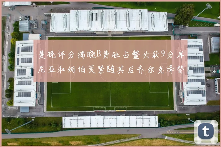 曼晚评分揭晓B费独占鳌头获9分库尼亚和姆伯莫紧随其后齐尔克泽替补仅得5分